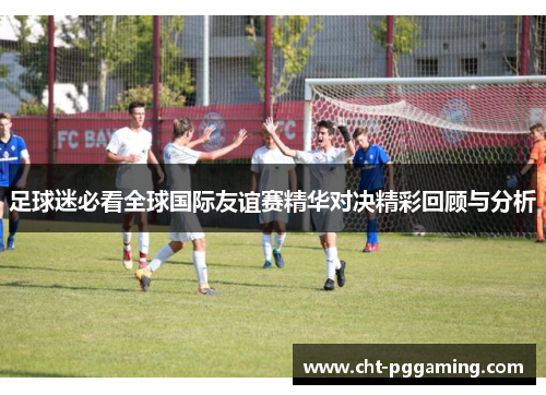 足球迷必看全球国际友谊赛精华对决精彩回顾与分析 足球迷必看全球国际友谊赛精华对决精彩回顾与分析