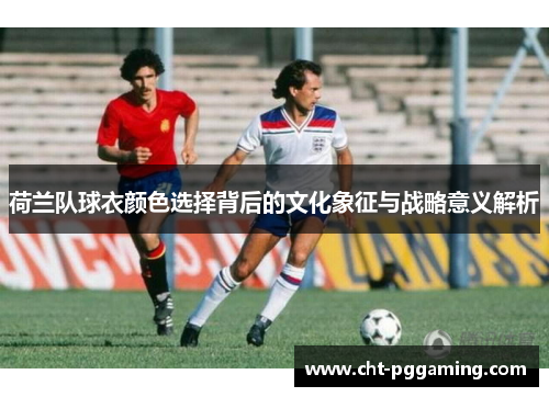 荷兰队球衣颜色选择背后的文化象征与战略意义解析 荷兰队球衣颜色选择背后的文化象征与战略意义解析