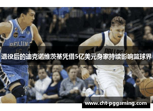 退役后的迪克诺维茨基凭借5亿美元身家持续影响篮球界 退役后的迪克诺维茨基凭借5亿美元身家持续影响篮球界