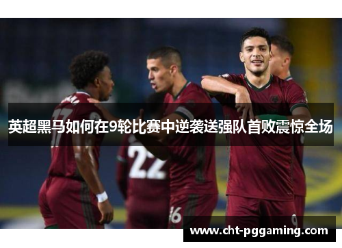 英超黑马如何在9轮比赛中逆袭送强队首败震惊全场