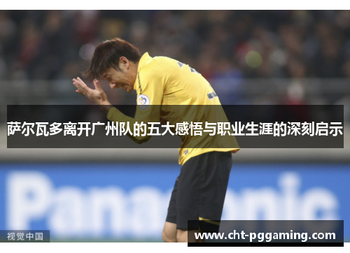 萨尔瓦多离开广州队的五大感悟与职业生涯的深刻启示