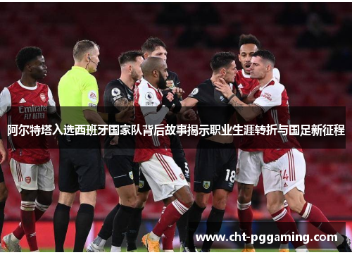 阿尔特塔入选西班牙国家队背后故事揭示职业生涯转折与国足新征程