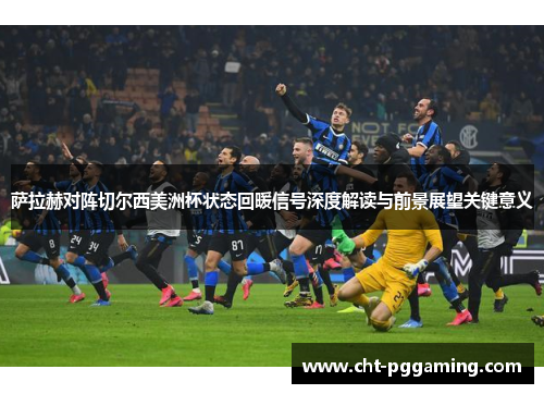 萨拉赫对阵切尔西美洲杯状态回暖信号深度解读与前景展望关键意义