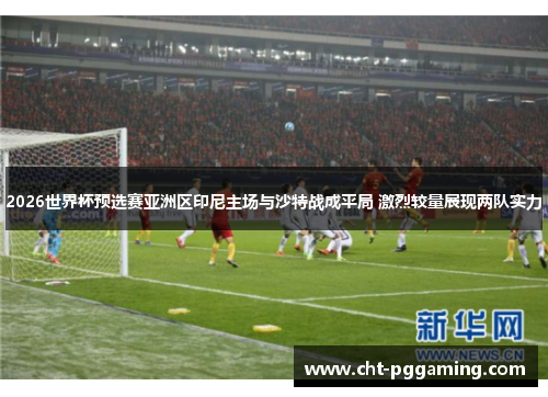 2026世界杯预选赛亚洲区印尼主场与沙特战成平局 激烈较量展现两队实力 2026世界杯预选赛亚洲区印尼主场与沙特战成平局 激烈较量展现两队实力