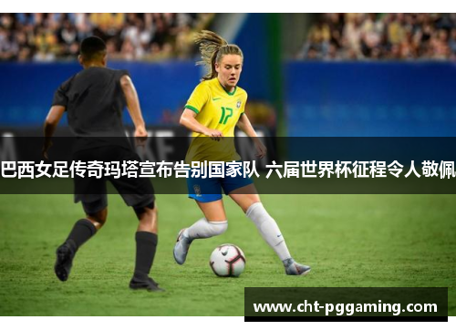 巴西女足传奇玛塔宣布告别国家队 六届世界杯征程令人敬佩